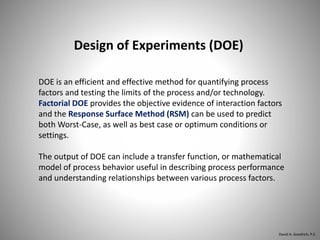DOE is an efficient and effective method for quantifying process
factors and testing the limits of the process and/or technology.
Factorial DOE provides the objective evidence of interaction factors
and the Response Surface Method (RSM) can be used to predict
both Worst-Case, as well as best case or optimum conditions or
settings.
The output of DOE can include a transfer function, or mathematical
model of process behavior useful in describing process performance
and understanding relationships between various process factors.
Design of Experiments (DOE)
David A. Goodrich, P.E.
 