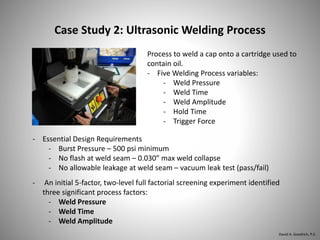 Case Study 2: Ultrasonic Welding Process
Process to weld a cap onto a cartridge used to
contain oil.
- Five Welding Process variables:
- Weld Pressure
- Weld Time
- Weld Amplitude
- Hold Time
- Trigger Force
- An initial 5-factor, two-level full factorial screening experiment identified
three significant process factors:
- Weld Pressure
- Weld Time
- Weld Amplitude
- Essential Design Requirements
- Burst Pressure – 500 psi minimum
- No flash at weld seam – 0.030” max weld collapse
- No allowable leakage at weld seam – vacuum leak test (pass/fail)
David A. Goodrich, P.E.
 