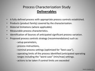 Process Characterization Study
Deliverables
• A fully defined process with appropriate process controls established.
• Products (product family) covered by the characterization.
• Material limitations (where applicable).
• Measurable process characteristics.
• Identification of Sources of anticipated significant process variation.
• Proposed process controls strategy (recommendations) such as:
- setup parameters,
- process instructions,
- nominal process settings (optimized for “best case”),
- operating limits of the process identified (anticipated operating
ranges including the “worst case” (min/max) settings.
- actions to be taken if control limits are exceeded
David A. Goodrich, P.E.
 