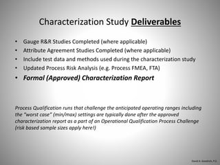 Characterization Study Deliverables
• Gauge R&R Studies Completed (where applicable)
• Attribute Agreement Studies Completed (where applicable)
• Include test data and methods used during the characterization study
• Updated Process Risk Analysis (e.g. Process FMEA, FTA)
• Formal (Approved) Characterization Report
Process Qualification runs that challenge the anticipated operating ranges including
the “worst case” (min/max) settings are typically done after the approved
characterization report as a part of an Operational Qualification Process Challenge
(risk based sample sizes apply here!)
David A. Goodrich, P.E.
 