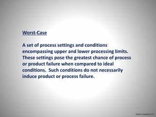 Worst-Case
A set of process settings and conditions
encompassing upper and lower processing limits.
These settings pose the greatest chance of process
or product failure when compared to ideal
conditions. Such conditions do not necessarily
induce product or process failure.
David A. Goodrich, P.E.
 