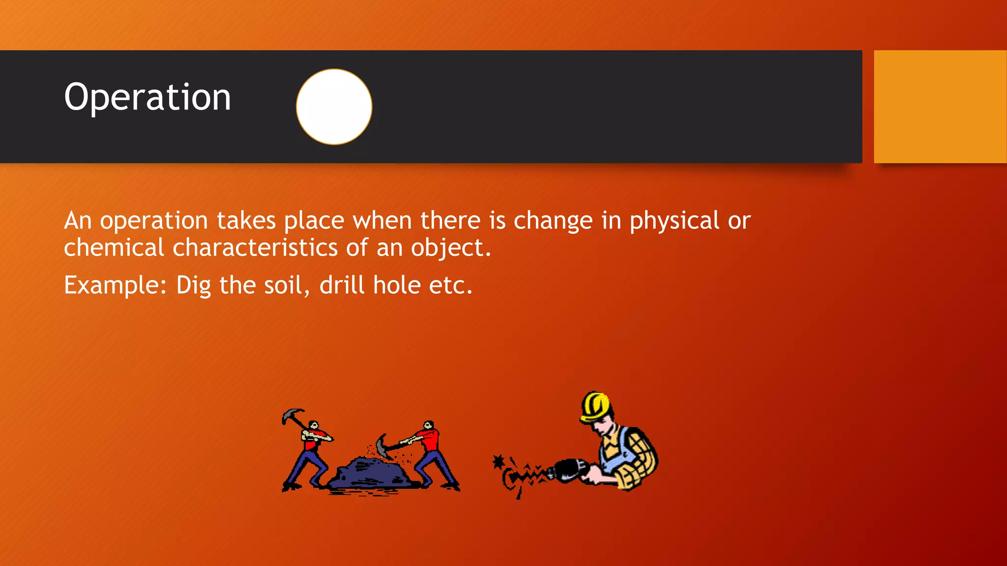 Operation
An operation takes place when there is change in physical or
chemical characteristics of an object.
Example: Dig the soil, drill hole etc.
 