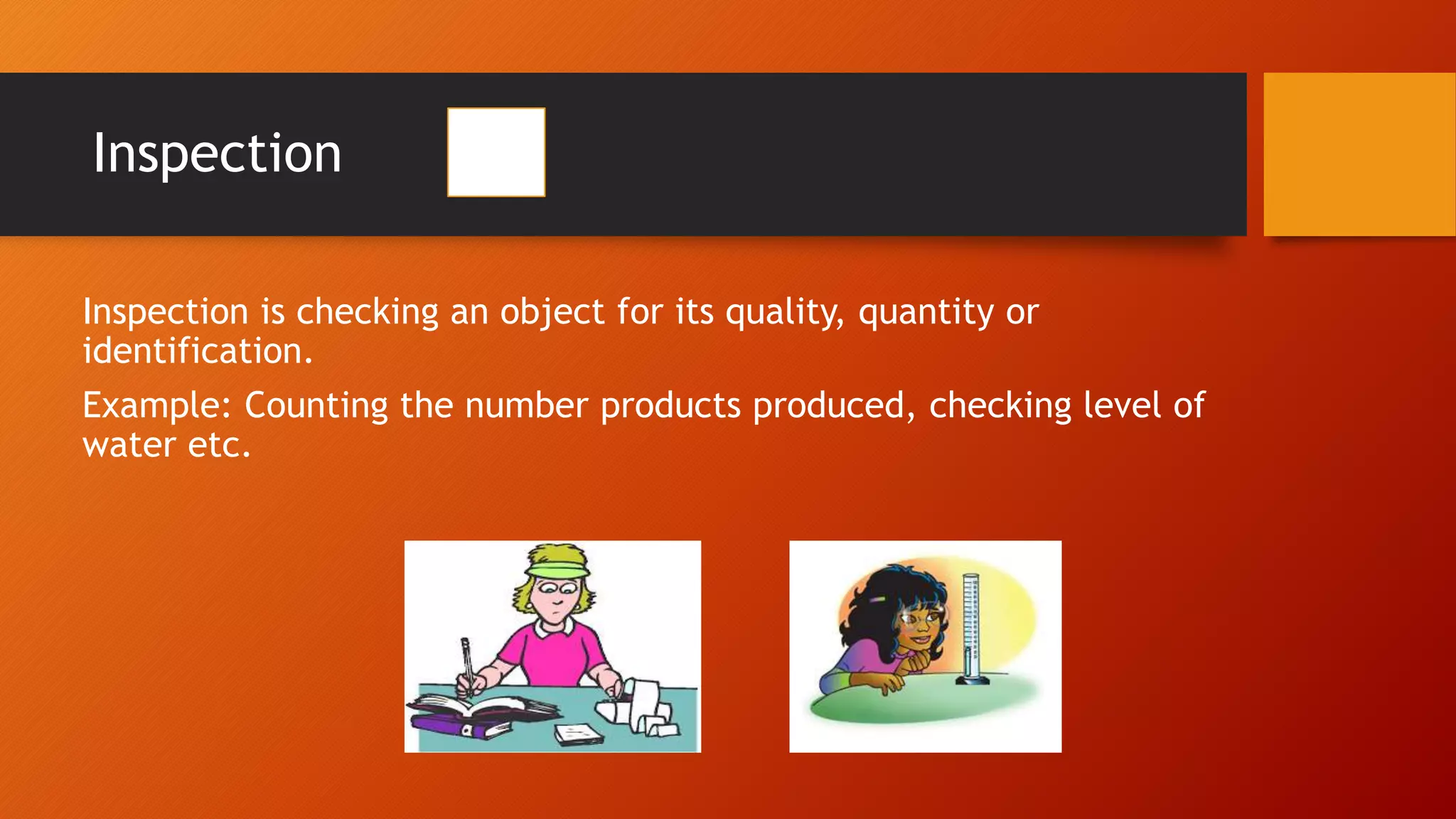 Inspection
Inspection is checking an object for its quality, quantity or
identification.
Example: Counting the number products produced, checking level of
water etc.
 