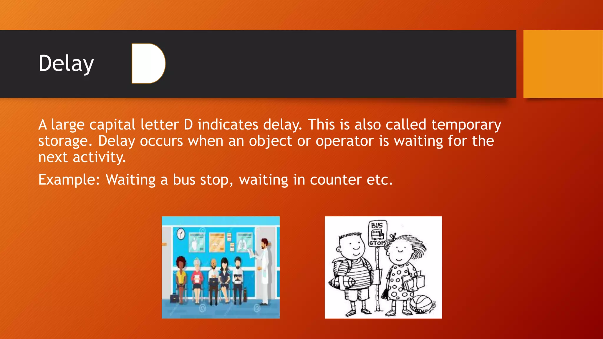 Delay
A large capital letter D indicates delay. This is also called temporary
storage. Delay occurs when an object or operator is waiting for the
next activity.
Example: Waiting a bus stop, waiting in counter etc.
 