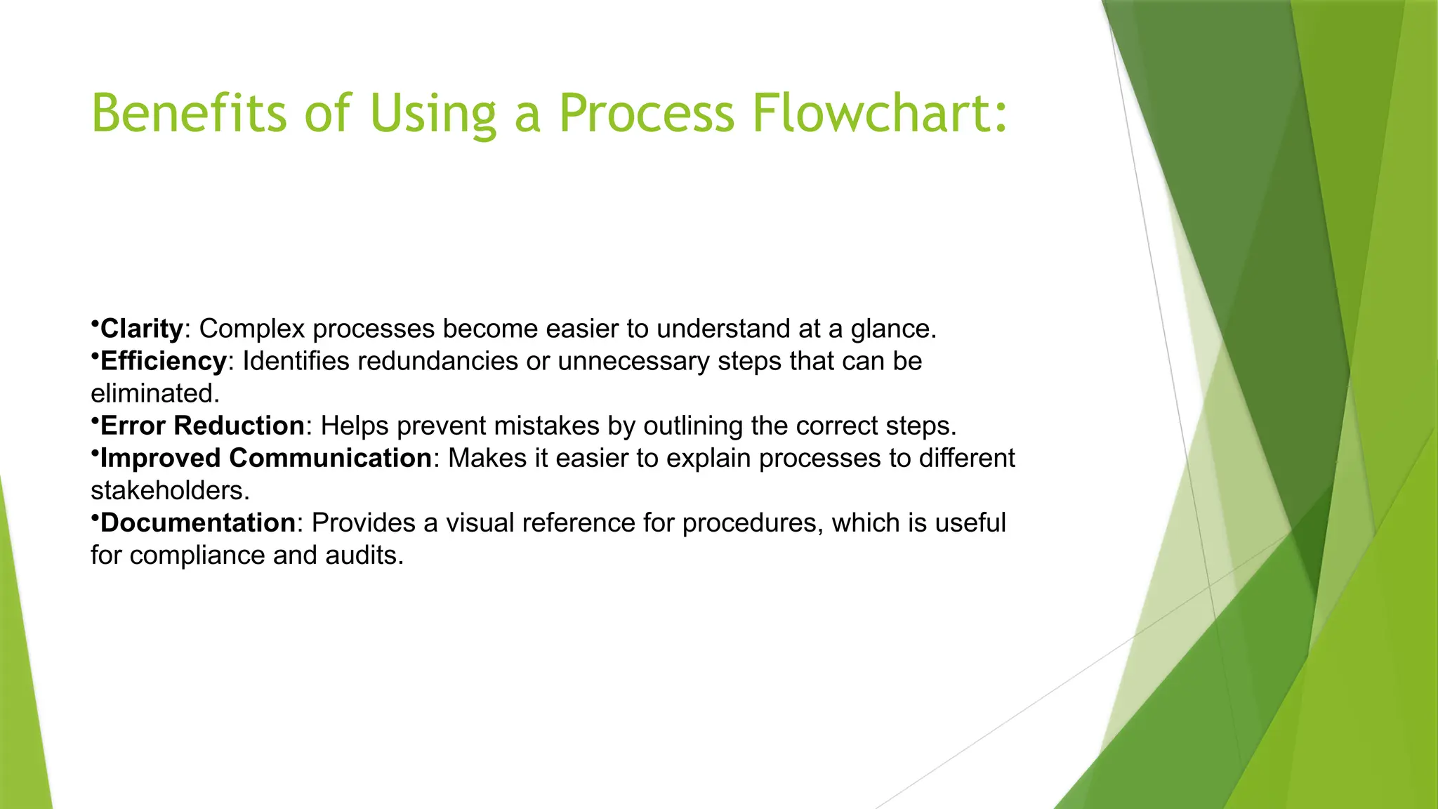 Benefits of Using a Process Flowchart:
•Clarity: Complex processes become easier to understand at a glance.
•Efficiency: Identifies redundancies or unnecessary steps that can be
eliminated.
•Error Reduction: Helps prevent mistakes by outlining the correct steps.
•Improved Communication: Makes it easier to explain processes to different
stakeholders.
•Documentation: Provides a visual reference for procedures, which is useful
for compliance and audits.
 