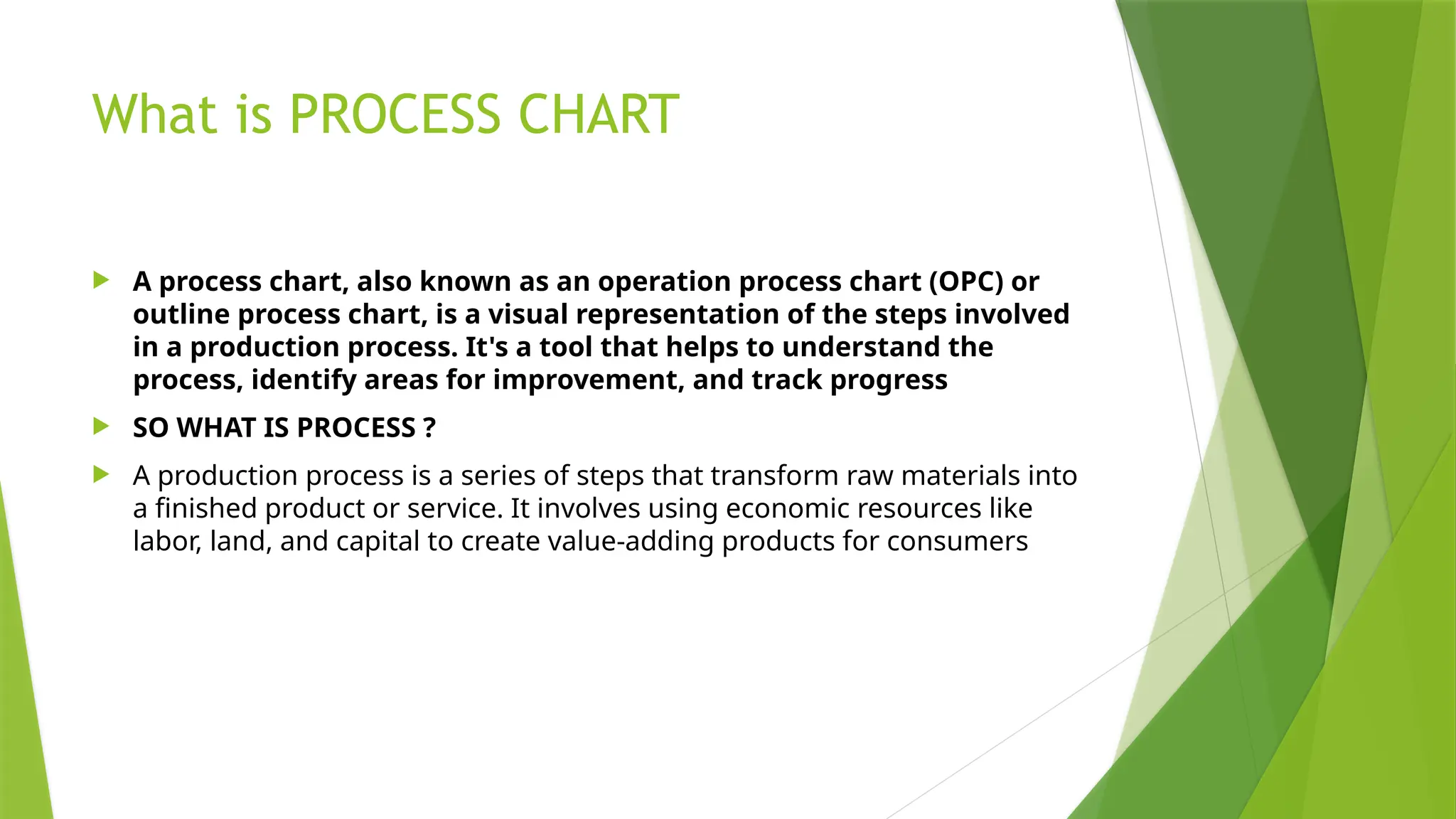 What is PROCESS CHART
 A process chart, also known as an operation process chart (OPC) or
outline process chart, is a visual representation of the steps involved
in a production process. It's a tool that helps to understand the
process, identify areas for improvement, and track progress
 SO WHAT IS PROCESS ?
 A production process is a series of steps that transform raw materials into
a finished product or service. It involves using economic resources like
labor, land, and capital to create value-adding products for consumers
 