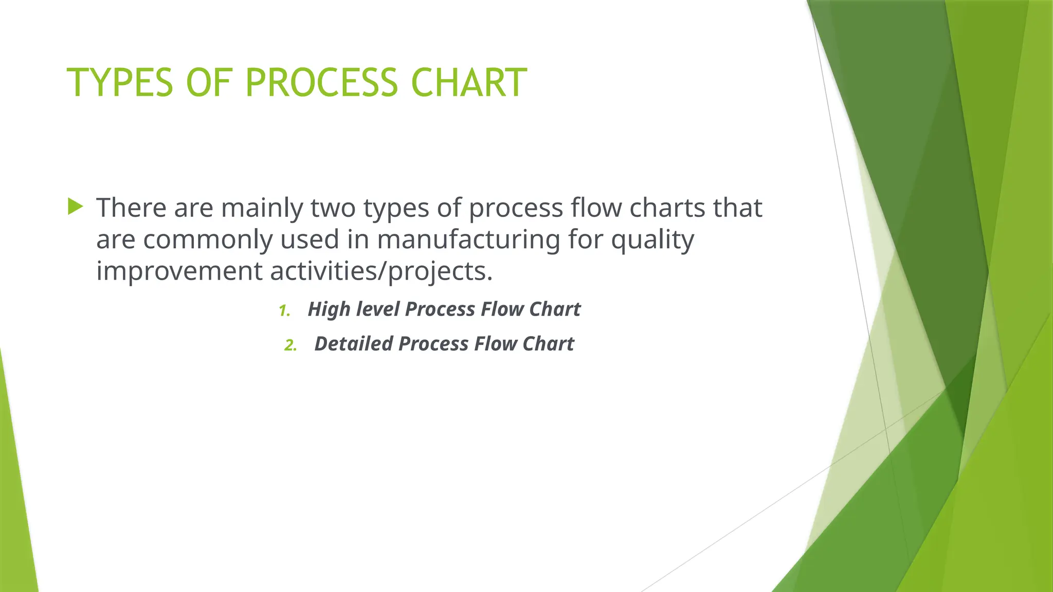 TYPES OF PROCESS CHART
 There are mainly two types of process flow charts that
are commonly used in manufacturing for quality
improvement activities/projects.
1. High level Process Flow Chart
2. Detailed Process Flow Chart
 
