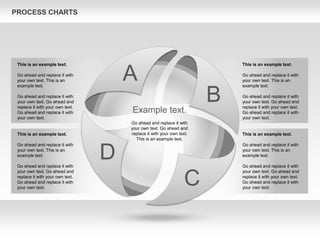 PROCESS CHARTS
A
B
C
D
Example text.
Go ahead and replace it with
your own text. Go ahead and
replace it with your own text.
This is an example text.
This is an example text.
Go ahead and replace it with
your own text. This is an
example text.
Go ahead and replace it with
your own text. Go ahead and
replace it with your own text.
Go ahead and replace it with
your own text.
This is an example text.
Go ahead and replace it with
your own text. This is an
example text.
Go ahead and replace it with
your own text. Go ahead and
replace it with your own text.
Go ahead and replace it with
your own text.
This is an example text.
Go ahead and replace it with
your own text. This is an
example text.
Go ahead and replace it with
your own text. Go ahead and
replace it with your own text.
Go ahead and replace it with
your own text.
This is an example text.
Go ahead and replace it with
your own text. This is an
example text.
Go ahead and replace it with
your own text. Go ahead and
replace it with your own text.
Go ahead and replace it with
your own text.
 