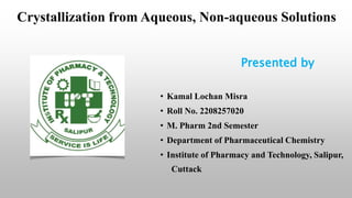 Crystallization from Aqueous, Non-aqueous Solutions
Presented by
• Kamal Lochan Misra
• Roll No. 2208257020
• M. Pharm 2nd Semester
• Department of Pharmaceutical Chemistry
• Institute of Pharmacy and Technology, Salipur,
Cuttack
 
