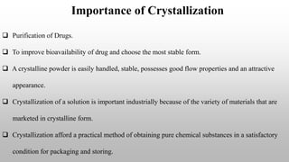 Importance of Crystallization
 Purification of Drugs.
 To improve bioavailability of drug and choose the most stable form.
 A crystalline powder is easily handled, stable, possesses good flow properties and an attractive
appearance.
 Crystallization of a solution is important industrially because of the variety of materials that are
marketed in crystalline form.
 Crystallization afford a practical method of obtaining pure chemical substances in a satisfactory
condition for packaging and storing.
 