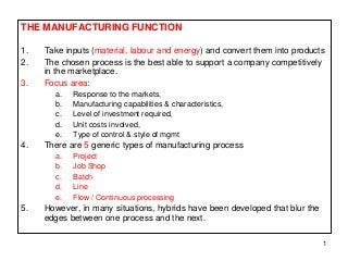 1 
THE MANUFACTURING FUNCTION 
1. Take inputs (material, labour and energy) and convert them into products 
2. The chosen process is the best able to support a company competitively 
in the marketplace. 
3. Focus area: 
a. Response to the markets, 
b. Manufacturing capabilities & characteristics, 
c. Level of investment required, 
d. Unit costs involved, 
e. Type of control & style of mgmt 
4. There are 5 generic types of manufacturing process 
a. Project 
b. Job Shop 
c. Batch 
d. Line 
e. Flow / Continuous processing 
5. However, in many situations, hybrids have been developed that blur the 
edges between one process and the next. 
 