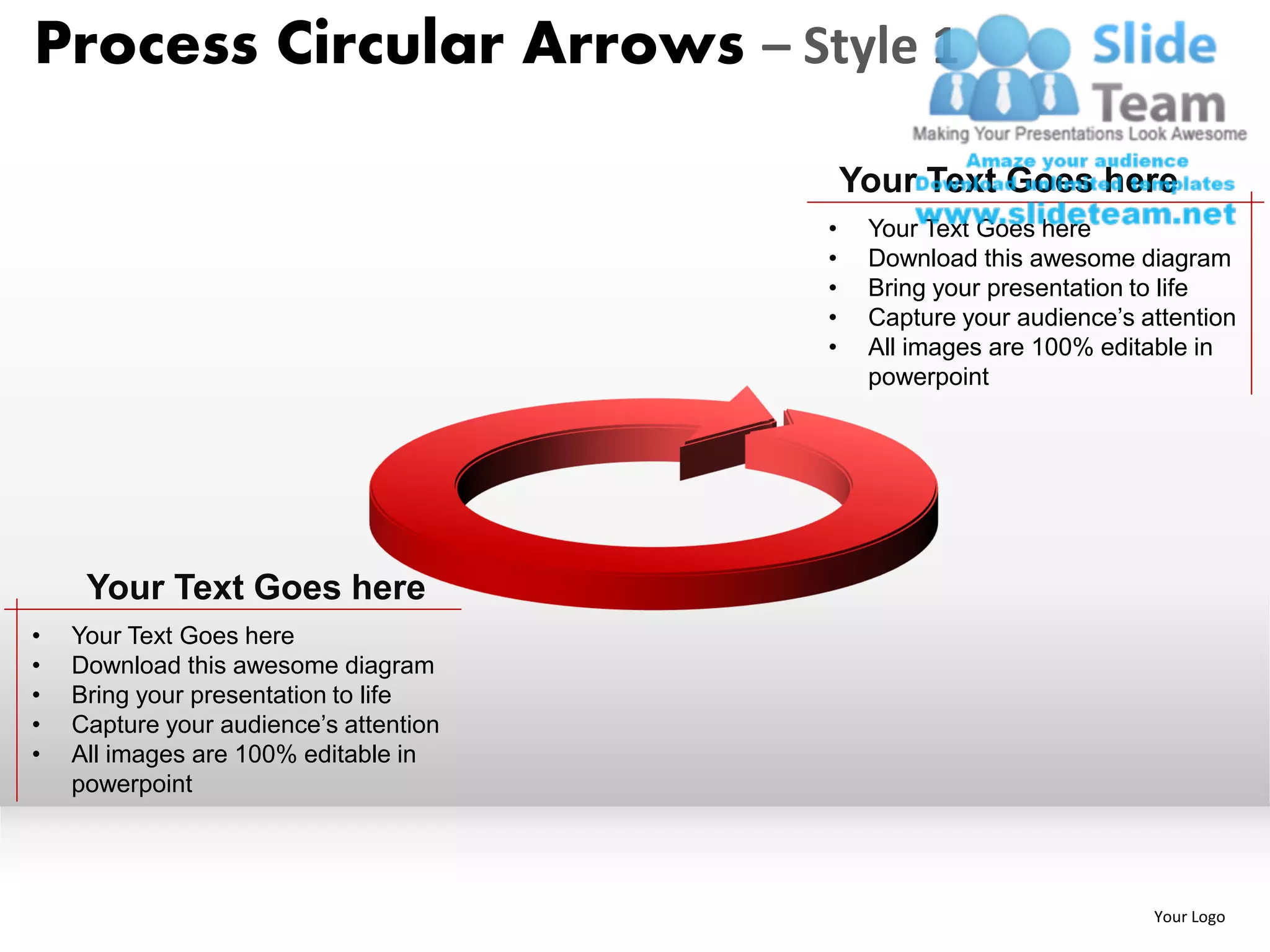 Process Circular Arrows – Style 1

                                            Your Text Goes here
                                        •    Your Text Goes here
                                        •    Download this awesome diagram
                                        •    Bring your presentation to life
                                        •    Capture your audience’s attention
                                        •    All images are 100% editable in
                                             powerpoint




     Your Text Goes here
•   Your Text Goes here
•   Download this awesome diagram
•   Bring your presentation to life
•   Capture your audience’s attention
•   All images are 100% editable in
    powerpoint




                                                                      Your Logo
 