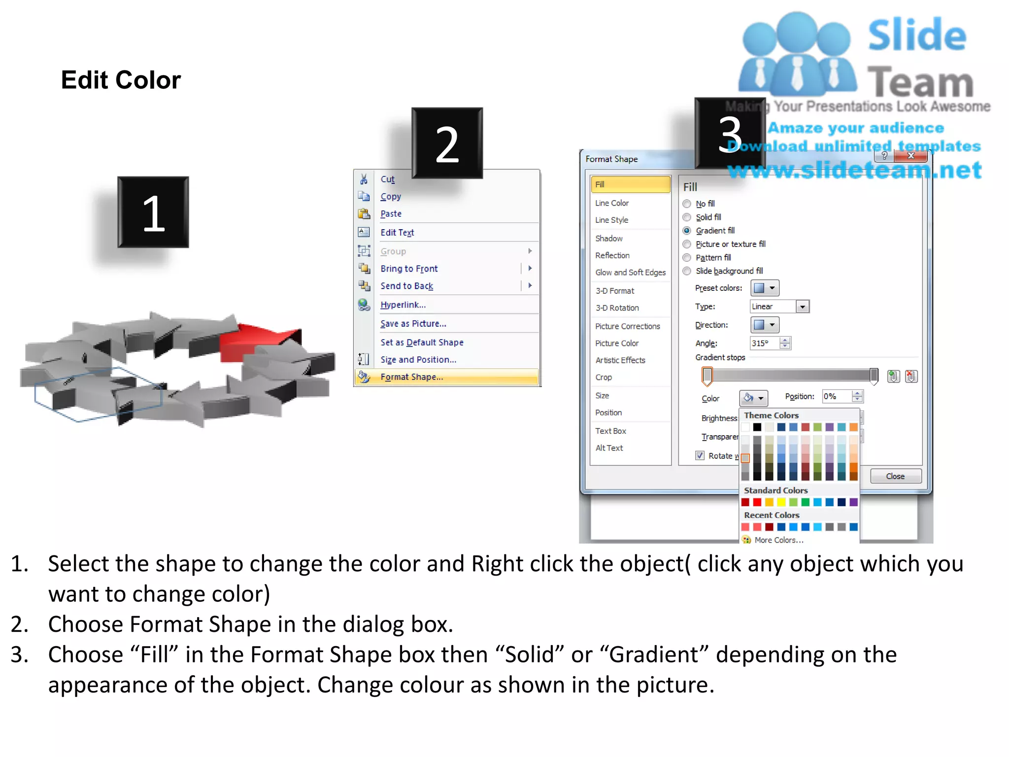 Edit Color

                                         2                           3
            1




1. Select the shape to change the color and Right click the object( click any object which you
   want to change color)
2. Choose Format Shape in the dialog box.
3. Choose “Fill” in the Format Shape box then “Solid” or “Gradient” depending on the
   appearance of the object. Change colour as shown in the picture.
 