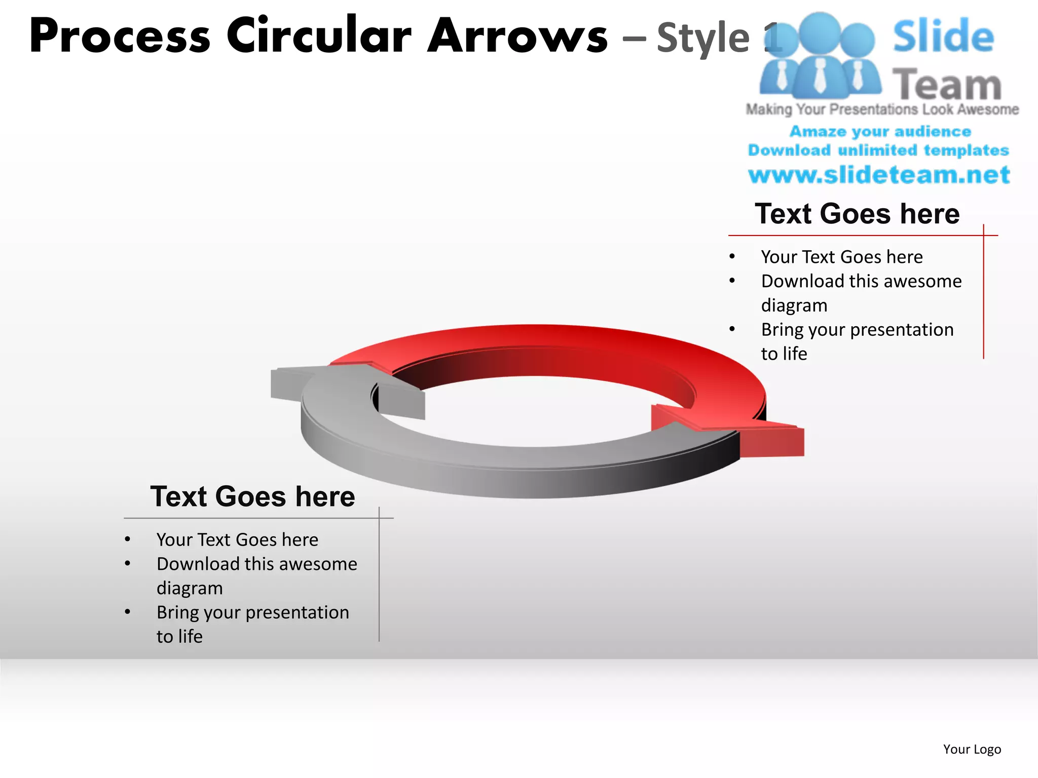 Process Circular Arrows – Style 1


                                      Text Goes here
                                  •   Your Text Goes here
                                  •   Download this awesome
                                      diagram
                                  •   Bring your presentation
                                      to life




        Text Goes here
    •   Your Text Goes here
    •   Download this awesome
        diagram
    •   Bring your presentation
        to life




                                                          Your Logo
 