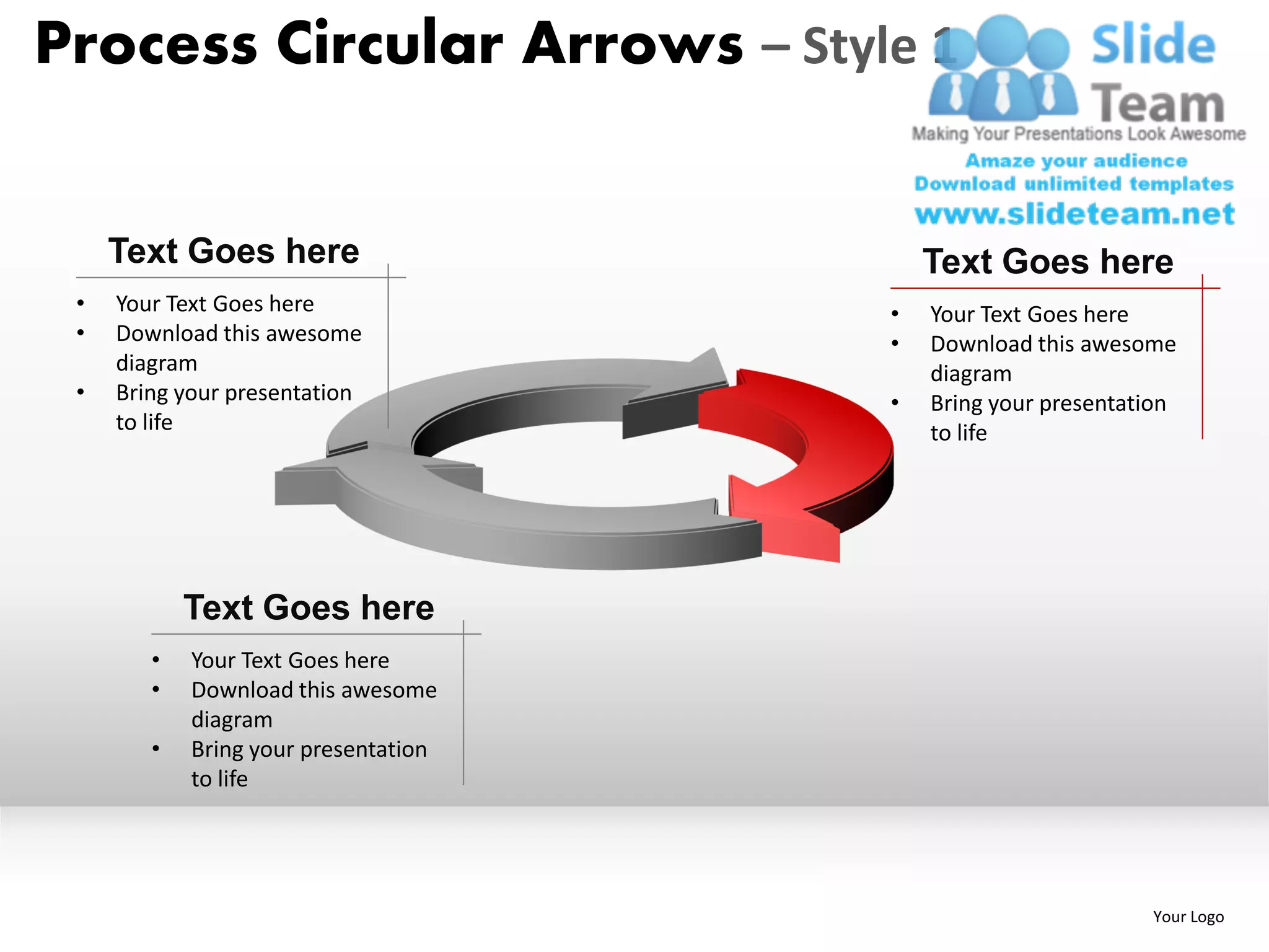 Process Circular Arrows – Style 1


     Text Goes here                       Text Goes here
 •   Your Text Goes here              •   Your Text Goes here
 •   Download this awesome            •   Download this awesome
     diagram                              diagram
 •   Bring your presentation          •   Bring your presentation
     to life                              to life




            Text Goes here
        •   Your Text Goes here
        •   Download this awesome
            diagram
        •   Bring your presentation
            to life




                                                              Your Logo
 