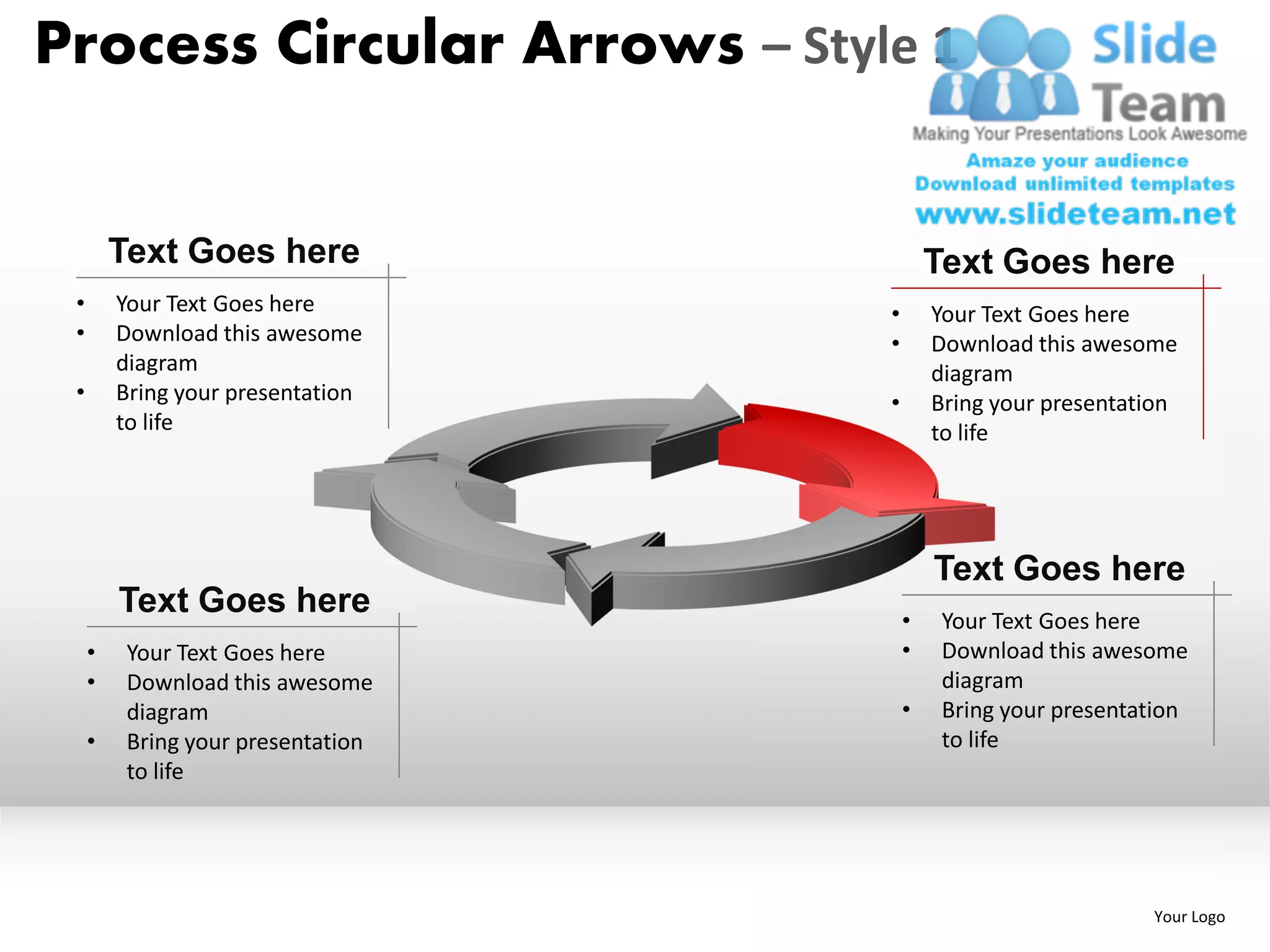 Process Circular Arrows – Style 1


         Text Goes here                     Text Goes here
 •       Your Text Goes here        •       Your Text Goes here
 •       Download this awesome      •       Download this awesome
         diagram                            diagram
 •       Bring your presentation    •       Bring your presentation
         to life                            to life




                                            Text Goes here
         Text Goes here                 •    Your Text Goes here
     •    Your Text Goes here           •    Download this awesome
     •    Download this awesome              diagram
          diagram                       •    Bring your presentation
     •    Bring your presentation            to life
          to life




                                                                Your Logo
 