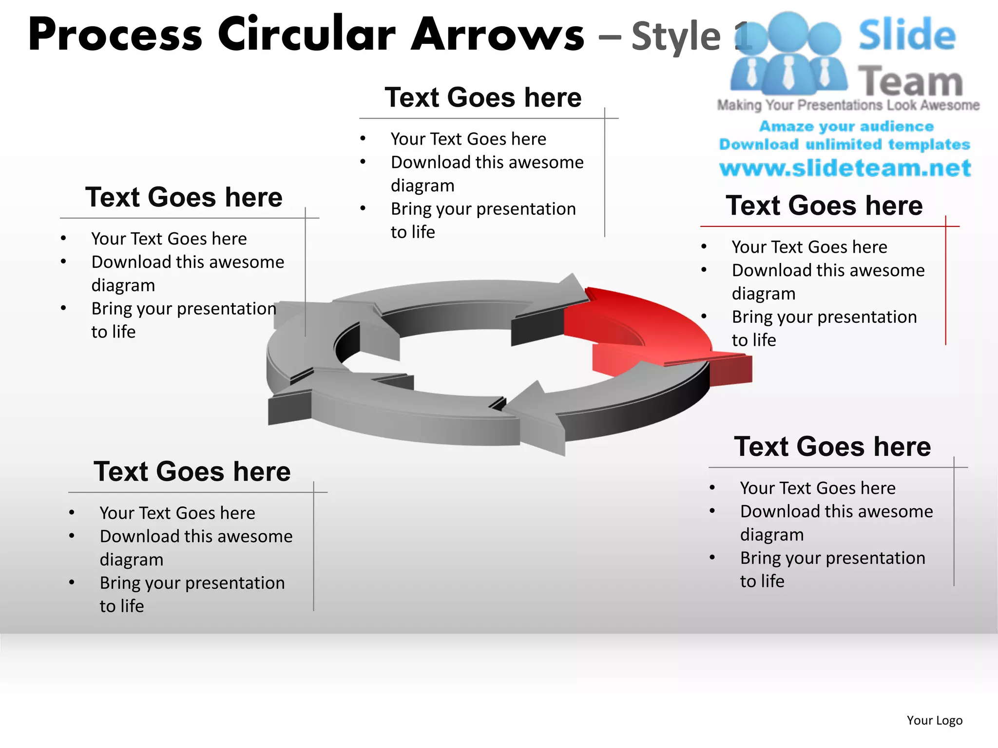 Process Circular Arrows – Style 1
                                        Text Goes here
                                    •   Your Text Goes here
                                    •   Download this awesome
                                        diagram
         Text Goes here             •   Bring your presentation           Text Goes here
 •       Your Text Goes here            to life
                                                                  •       Your Text Goes here
 •       Download this awesome                                    •       Download this awesome
         diagram                                                          diagram
 •       Bring your presentation                                  •       Bring your presentation
         to life                                                          to life




                                                                          Text Goes here
         Text Goes here                                               •    Your Text Goes here
     •    Your Text Goes here                                         •    Download this awesome
     •    Download this awesome                                            diagram
          diagram                                                     •    Bring your presentation
     •    Bring your presentation                                          to life
          to life




                                                                                              Your Logo
 