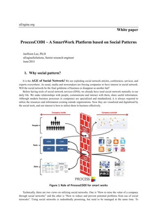 uEngine.org
                                                                                            White paper


 ProcessCODI – A SmartWork Platform based on Social Patterns

   JaeHoon Lee, Ph.D
   uEngineSolutions, Senior research engineer
   June/2011


    1. Why social pattern?

    It is the AGE of Social Network! We see exploding social network articles, conferences, services, and
experts everywhere. As usual, media and newsmakers are forcing companies to have interest in social network.
Will the social network be the final goldmine of business or disappear as another fad?
    Before having tools of social network services (SNS), we already have used social network naturally in our
daily life. We make relationships with people, communicate and interact with them, share useful information.
Although modern business processes in companies are specialized and standardized, it is always required to
utilize the resources and information existing outside organizations. Now they are visualized and digitalized by
the social tools, and our interest is how to utilize them in business effectively.




                            Figure 1 Role of ProcessCODI for smart works

    Technically, there are two views on utilizing social networks. One is “How to raise the value of a company
through social networks” and the other is “How to reduce and prevent potential problems from use of social
networks”. Using social networks is undoubtedly promising, but need to be managed at the same time. To
 