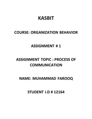 KASBIT
COURSE: ORGANIZATION BEHAVIOR
ASSIGNMENT # 1
ASSIGNMENT TOPIC : PROCESS OF
COMMUNICATION
NAME: MUHAMMAD FAROOQ
STUDENT I.D # 12164
 