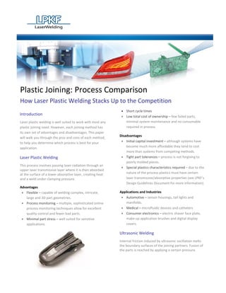 Plastic Joining: Process Comparison
How Laser Plastic Welding Stacks Up to the Competition
                                                              • Short cycle times
Introduction                                                  • Low total cost of ownership – few failed parts,
Laser plastic welding is well suited to work with most any      minimal system maintenance and no consumable
plastic joining need. However, each joining method has          required in process.
its own set of advantages and disadvantages. This paper
                                                             Disadvantages
will walk you through the pros and cons of each method,
to help you determine which process is best for your          • Initial capital investment – although systems have
application.                                                     become much more affordable they tend to cost
                                                                 more than systems from competing methods.
Laser Plastic Welding                                         • Tight part tolerances – process is not forgiving to
                                                                 poorly molded pieces.
This process involves passing laser radiation through an
                                                              • Special plastics characteristics required – due to the
upper laser transmissive layer where it is then absorbed
at the surface of a lower absorptive layer, creating heat        nature of the process plastics must have certain
and a weld under clamping pressure.                              laser transmissive/absorptive properties (see LPKF’s
                                                                 Design Guidelines Document for more information).
Advantages
 • Flexible – capable of welding complex, intricate,         Applications and Industries
   large and 3D part geometries.                              • Automotive – sensor housings, tail lights and
 • Process monitoring – multiple, sophisticated online           manifolds.
   process monitoring techniques allow for excellent          • Medical – microfluidic devices and catheters
   quality control and fewer bad parts.                       • Consumer electronics – electric shaver face plate,
 • Minimal part stress – well suited for sensitive               make-up application brushes and digital display
   applications.                                                 covers.

                                                             Ultrasonic Welding
                                                             Internal friction induced by ultrasonic oscillation melts
                                                             the boundary surfaces of the joining partners. Fusion of
                                                             the parts is reached by applying a certain pressure.
 