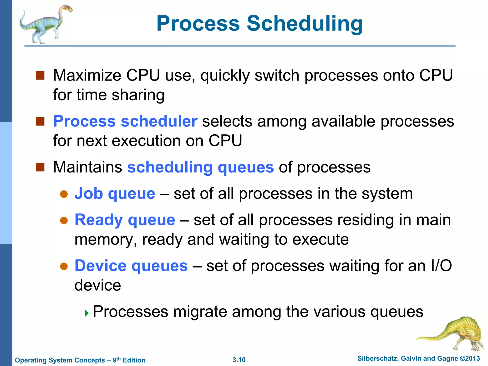 3.10 Silberschatz, Galvin and Gagne ©2013
Operating System Concepts – 9th Edition
Process Scheduling
 Maximize CPU use, quickly switch processes onto CPU
for time sharing
 Process scheduler selects among available processes
for next execution on CPU
 Maintains scheduling queues of processes
 Job queue – set of all processes in the system
 Ready queue – set of all processes residing in main
memory, ready and waiting to execute
 Device queues – set of processes waiting for an I/O
device
Processes migrate among the various queues
 