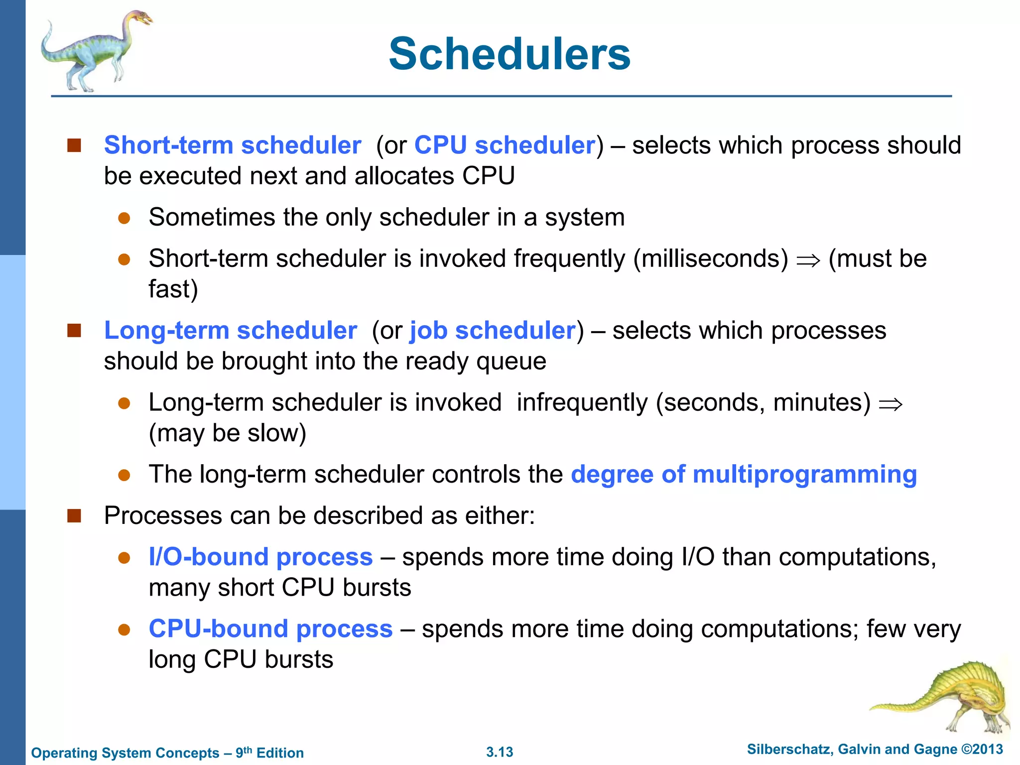 3.13 Silberschatz, Galvin and Gagne ©2013
Operating System Concepts – 9th Edition
Schedulers
 Short-term scheduler (or CPU scheduler) – selects which process should
be executed next and allocates CPU
 Sometimes the only scheduler in a system
 Short-term scheduler is invoked frequently (milliseconds)  (must be
fast)
 Long-term scheduler (or job scheduler) – selects which processes
should be brought into the ready queue
 Long-term scheduler is invoked infrequently (seconds, minutes) 
(may be slow)
 The long-term scheduler controls the degree of multiprogramming
 Processes can be described as either:
 I/O-bound process – spends more time doing I/O than computations,
many short CPU bursts
 CPU-bound process – spends more time doing computations; few very
long CPU bursts
 