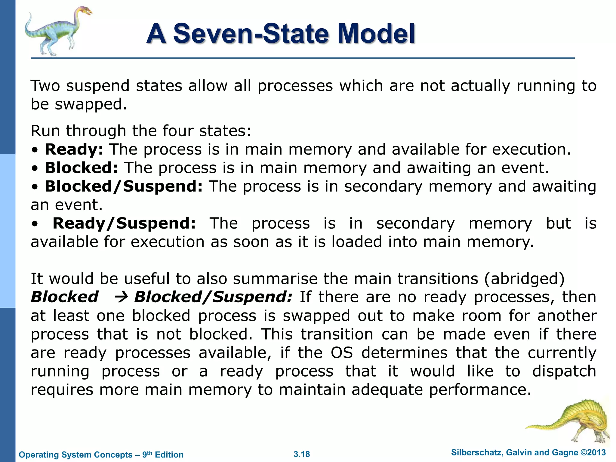 3.18 Silberschatz, Galvin and Gagne ©2013
Operating System Concepts – 9th Edition
Two suspend states allow all processes which are not actually running to
be swapped.
Run through the four states:
• Ready: The process is in main memory and available for execution.
• Blocked: The process is in main memory and awaiting an event.
• Blocked/Suspend: The process is in secondary memory and awaiting
an event.
• Ready/Suspend: The process is in secondary memory but is
available for execution as soon as it is loaded into main memory.
It would be useful to also summarise the main transitions (abridged)
Blocked  Blocked/Suspend: If there are no ready processes, then
at least one blocked process is swapped out to make room for another
process that is not blocked. This transition can be made even if there
are ready processes available, if the OS determines that the currently
running process or a ready process that it would like to dispatch
requires more main memory to maintain adequate performance.
A Seven-State Model
 