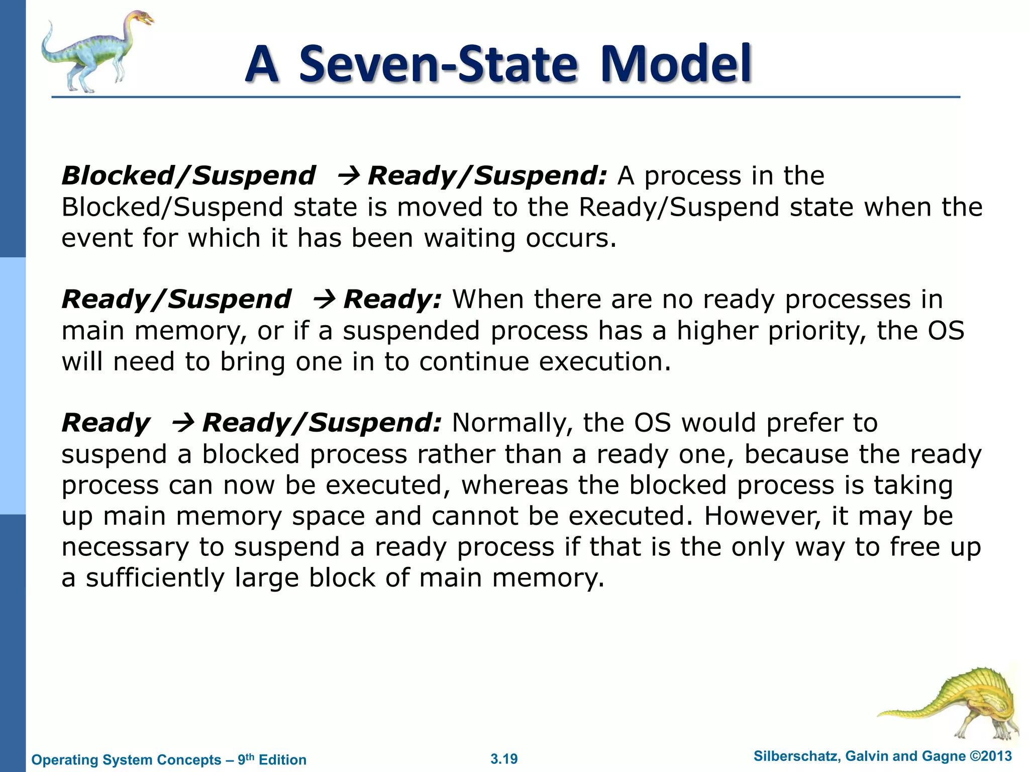 3.19 Silberschatz, Galvin and Gagne ©2013
Operating System Concepts – 9th Edition
Blocked/Suspend  Ready/Suspend: A process in the
Blocked/Suspend state is moved to the Ready/Suspend state when the
event for which it has been waiting occurs.
Ready/Suspend  Ready: When there are no ready processes in
main memory, or if a suspended process has a higher priority, the OS
will need to bring one in to continue execution.
Ready  Ready/Suspend: Normally, the OS would prefer to
suspend a blocked process rather than a ready one, because the ready
process can now be executed, whereas the blocked process is taking
up main memory space and cannot be executed. However, it may be
necessary to suspend a ready process if that is the only way to free up
a sufficiently large block of main memory.
A Seven-State Model
 