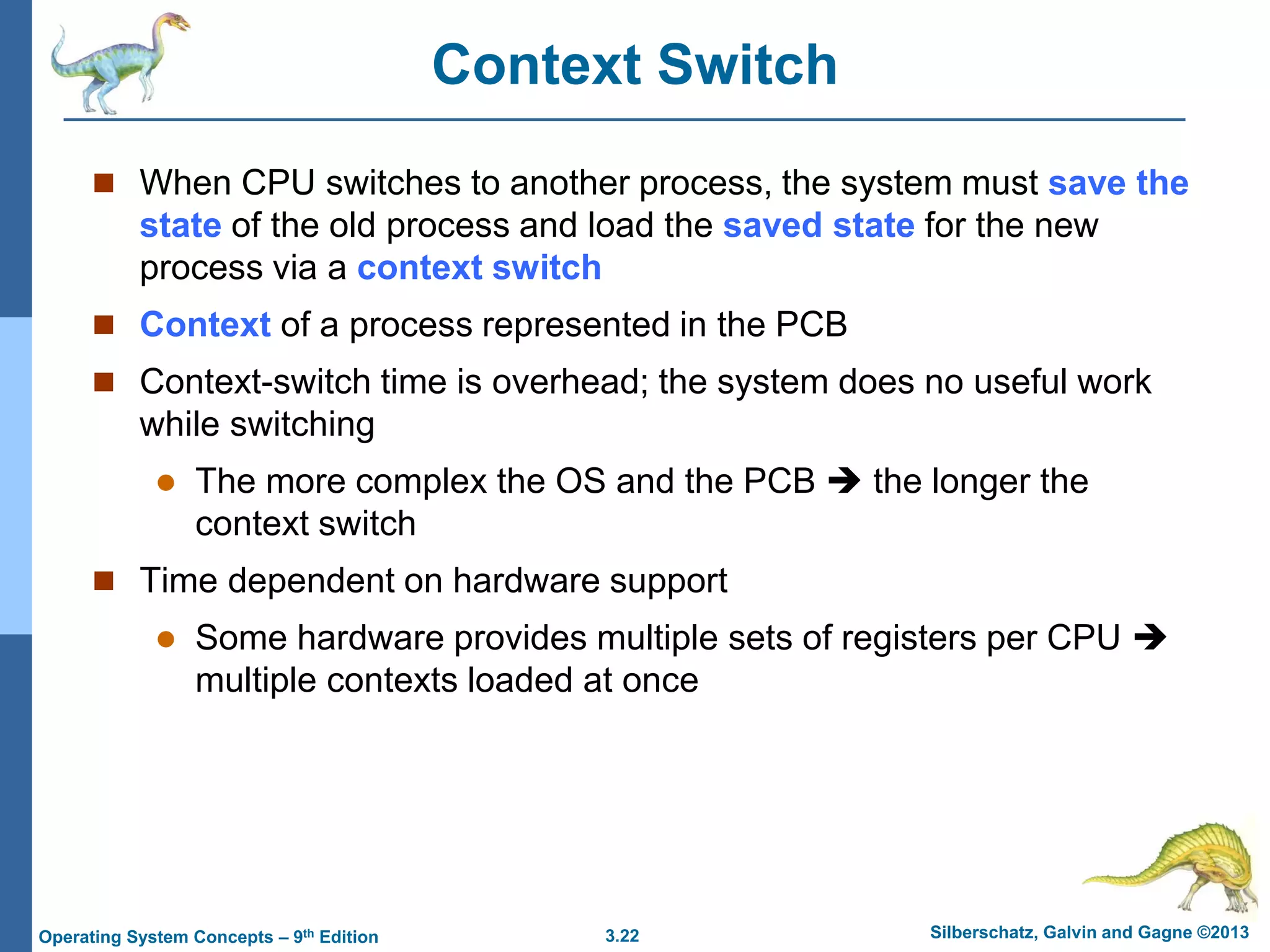 3.22 Silberschatz, Galvin and Gagne ©2013
Operating System Concepts – 9th Edition
Context Switch
 When CPU switches to another process, the system must save the
state of the old process and load the saved state for the new
process via a context switch
 Context of a process represented in the PCB
 Context-switch time is overhead; the system does no useful work
while switching
 The more complex the OS and the PCB  the longer the
context switch
 Time dependent on hardware support
 Some hardware provides multiple sets of registers per CPU 
multiple contexts loaded at once
 