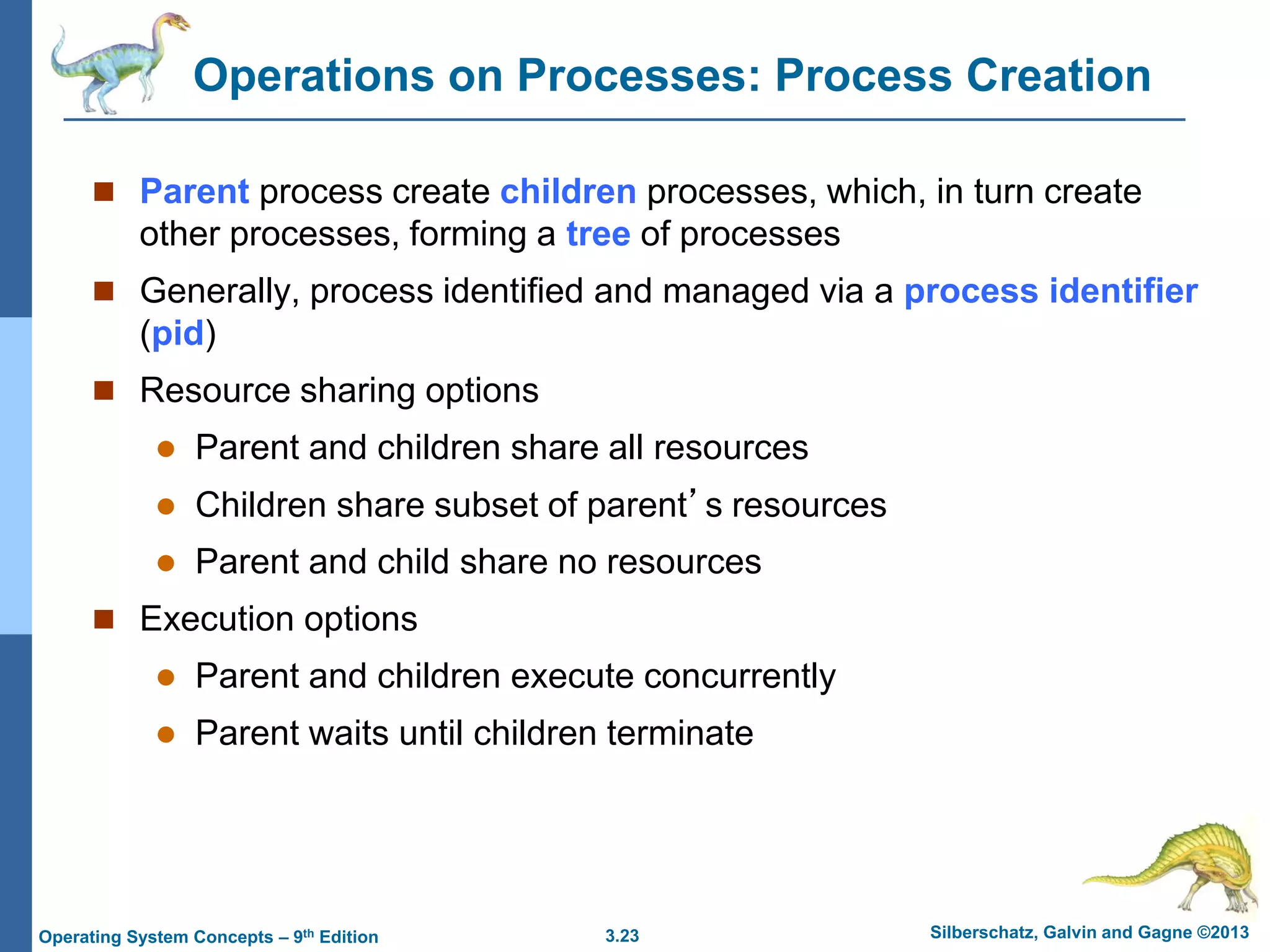 3.23 Silberschatz, Galvin and Gagne ©2013
Operating System Concepts – 9th Edition
Operations on Processes: Process Creation
 Parent process create children processes, which, in turn create
other processes, forming a tree of processes
 Generally, process identified and managed via a process identifier
(pid)
 Resource sharing options
 Parent and children share all resources
 Children share subset of parent’s resources
 Parent and child share no resources
 Execution options
 Parent and children execute concurrently
 Parent waits until children terminate
 