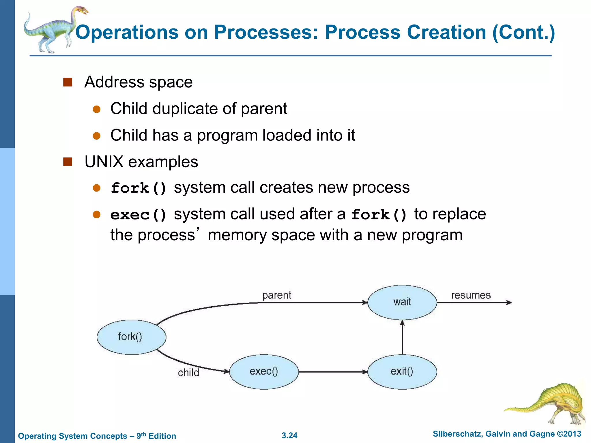 3.24 Silberschatz, Galvin and Gagne ©2013
Operating System Concepts – 9th Edition
Operations on Processes: Process Creation (Cont.)
 Address space
 Child duplicate of parent
 Child has a program loaded into it
 UNIX examples
 fork() system call creates new process
 exec() system call used after a fork() to replace
the process’ memory space with a new program
 