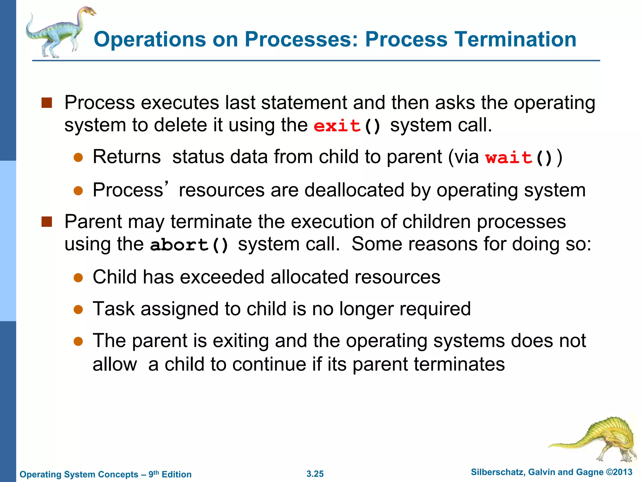 3.25 Silberschatz, Galvin and Gagne ©2013
Operating System Concepts – 9th Edition
Operations on Processes: Process Termination
 Process executes last statement and then asks the operating
system to delete it using the exit() system call.
 Returns status data from child to parent (via wait())
 Process’ resources are deallocated by operating system
 Parent may terminate the execution of children processes
using the abort() system call. Some reasons for doing so:
 Child has exceeded allocated resources
 Task assigned to child is no longer required
 The parent is exiting and the operating systems does not
allow a child to continue if its parent terminates
 