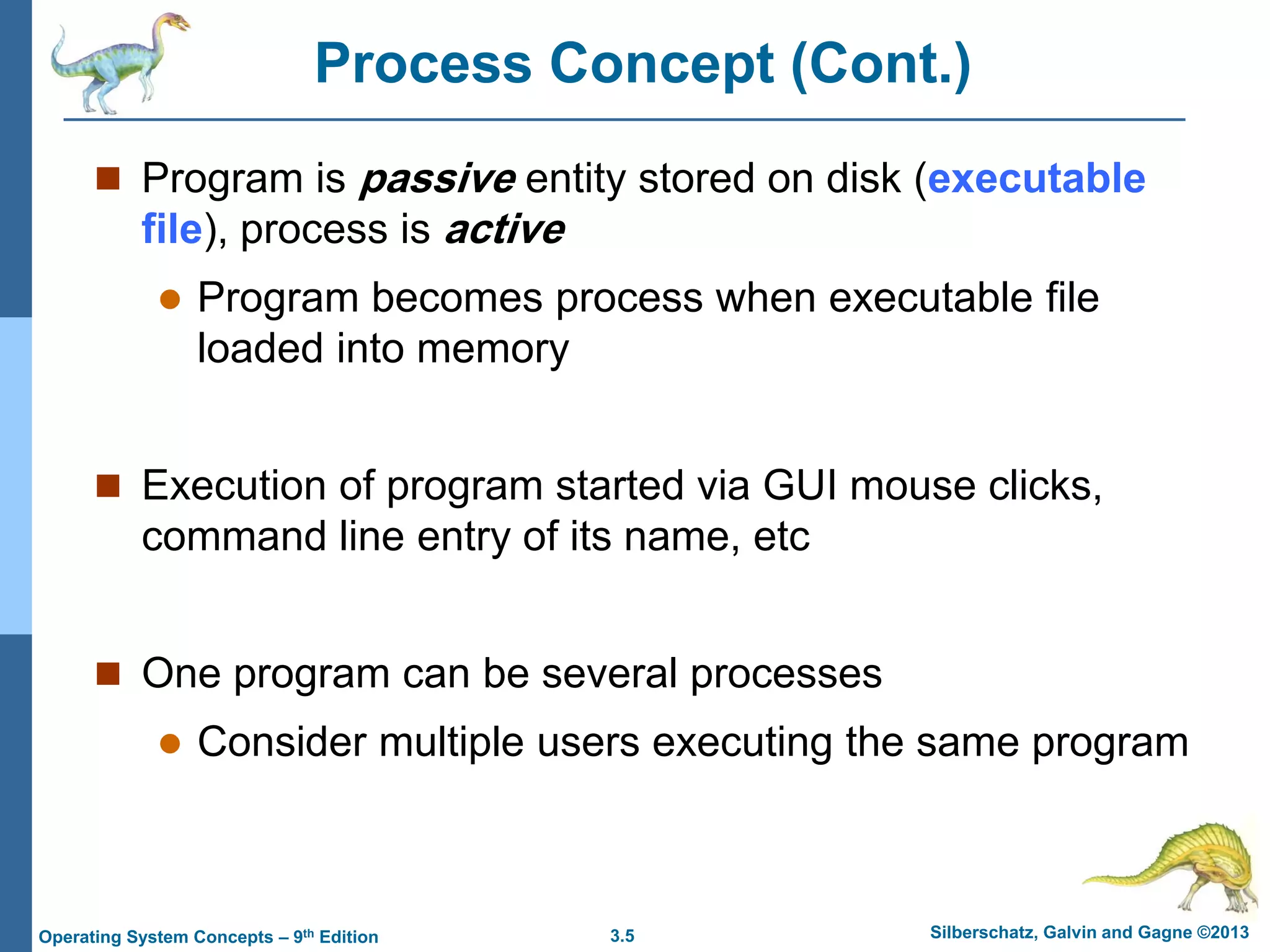 3.5 Silberschatz, Galvin and Gagne ©2013
Operating System Concepts – 9th Edition
Process Concept (Cont.)
 Program is passive entity stored on disk (executable
file), process is active
 Program becomes process when executable file
loaded into memory
 Execution of program started via GUI mouse clicks,
command line entry of its name, etc
 One program can be several processes
 Consider multiple users executing the same program
 