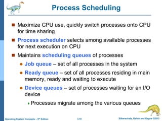 3.10 Silberschatz, Galvin and Gagne ©2013
Operating System Concepts – 9th Edition
Process Scheduling
 Maximize CPU use, quickly switch processes onto CPU
for time sharing
 Process scheduler selects among available processes
for next execution on CPU
 Maintains scheduling queues of processes
 Job queue – set of all processes in the system
 Ready queue – set of all processes residing in main
memory, ready and waiting to execute
 Device queues – set of processes waiting for an I/O
device
Processes migrate among the various queues
 