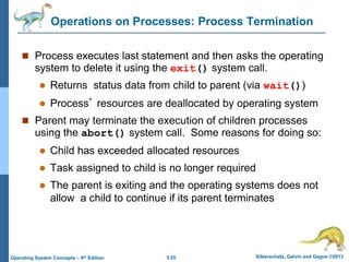 3.25 Silberschatz, Galvin and Gagne ©2013
Operating System Concepts – 9th Edition
Operations on Processes: Process Termination
 Process executes last statement and then asks the operating
system to delete it using the exit() system call.
 Returns status data from child to parent (via wait())
 Process’ resources are deallocated by operating system
 Parent may terminate the execution of children processes
using the abort() system call. Some reasons for doing so:
 Child has exceeded allocated resources
 Task assigned to child is no longer required
 The parent is exiting and the operating systems does not
allow a child to continue if its parent terminates
 