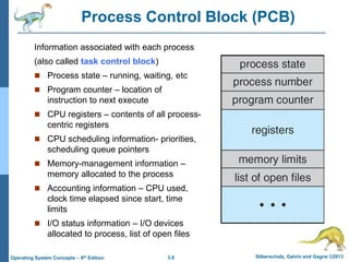3.8 Silberschatz, Galvin and Gagne ©2013
Operating System Concepts – 9th Edition
Process Control Block (PCB)
Information associated with each process
(also called task control block)
 Process state – running, waiting, etc
 Program counter – location of
instruction to next execute
 CPU registers – contents of all process-
centric registers
 CPU scheduling information- priorities,
scheduling queue pointers
 Memory-management information –
memory allocated to the process
 Accounting information – CPU used,
clock time elapsed since start, time
limits
 I/O status information – I/O devices
allocated to process, list of open files
 