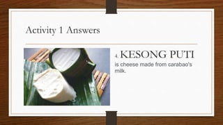 Activity 1 Answers
4. KESONG PUTI
is cheese made from carabao's
milk.
 