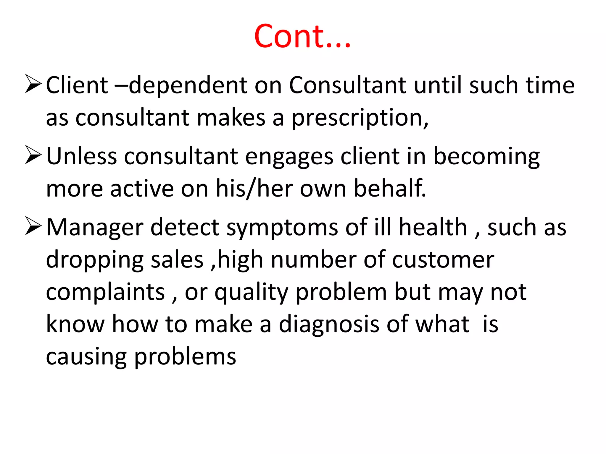 Cont...
Client –dependent on Consultant until such time
as consultant makes a prescription,
Unless consultant engages client in becoming
more active on his/her own behalf.
Manager detect symptoms of ill health , such as
dropping sales ,high number of customer
complaints , or quality problem but may not
know how to make a diagnosis of what is
causing problems
 