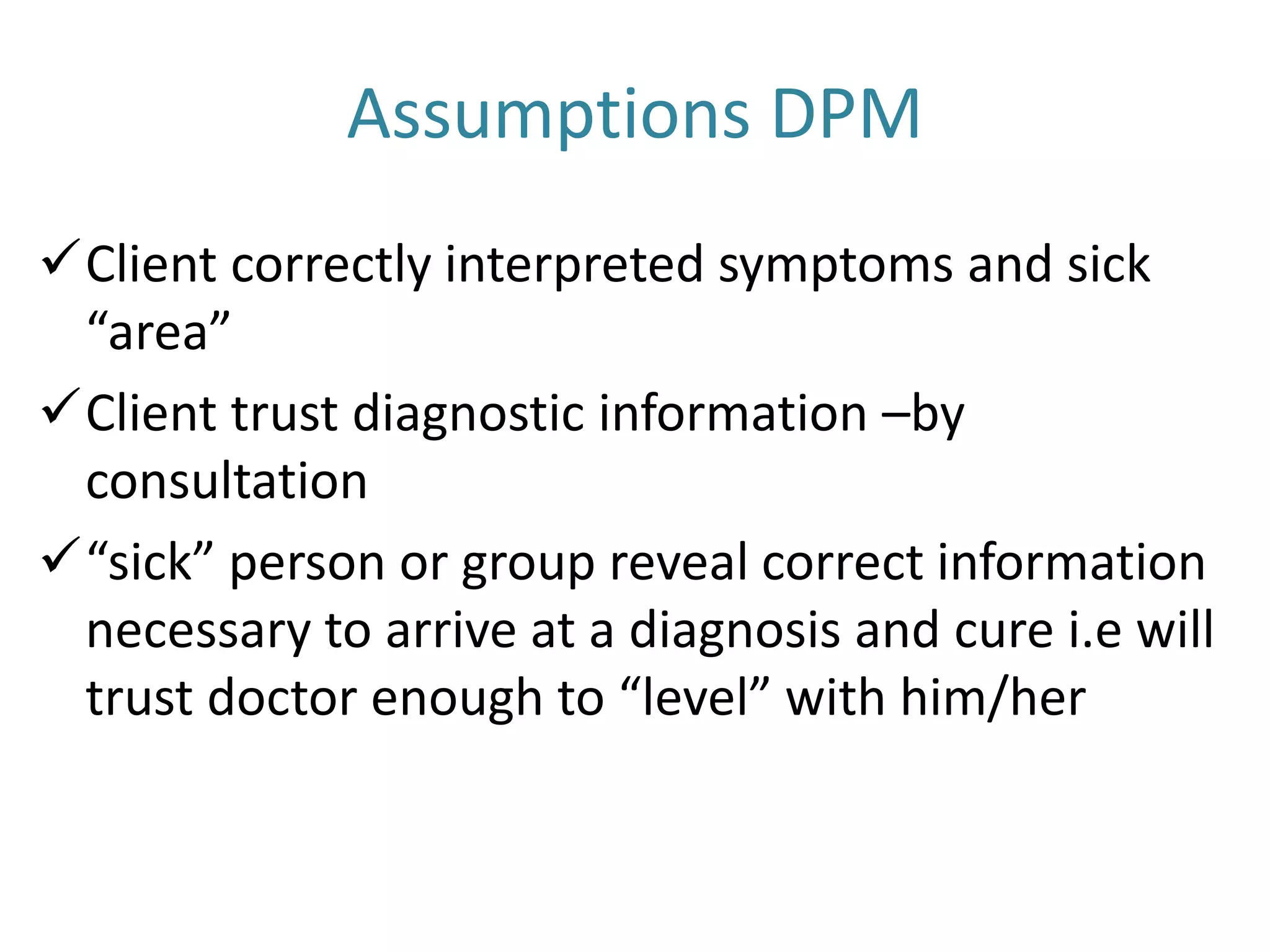 Assumptions DPM
Client correctly interpreted symptoms and sick
“area”
Client trust diagnostic information –by
consultation
“sick” person or group reveal correct information
necessary to arrive at a diagnosis and cure i.e will
trust doctor enough to “level” with him/her
 