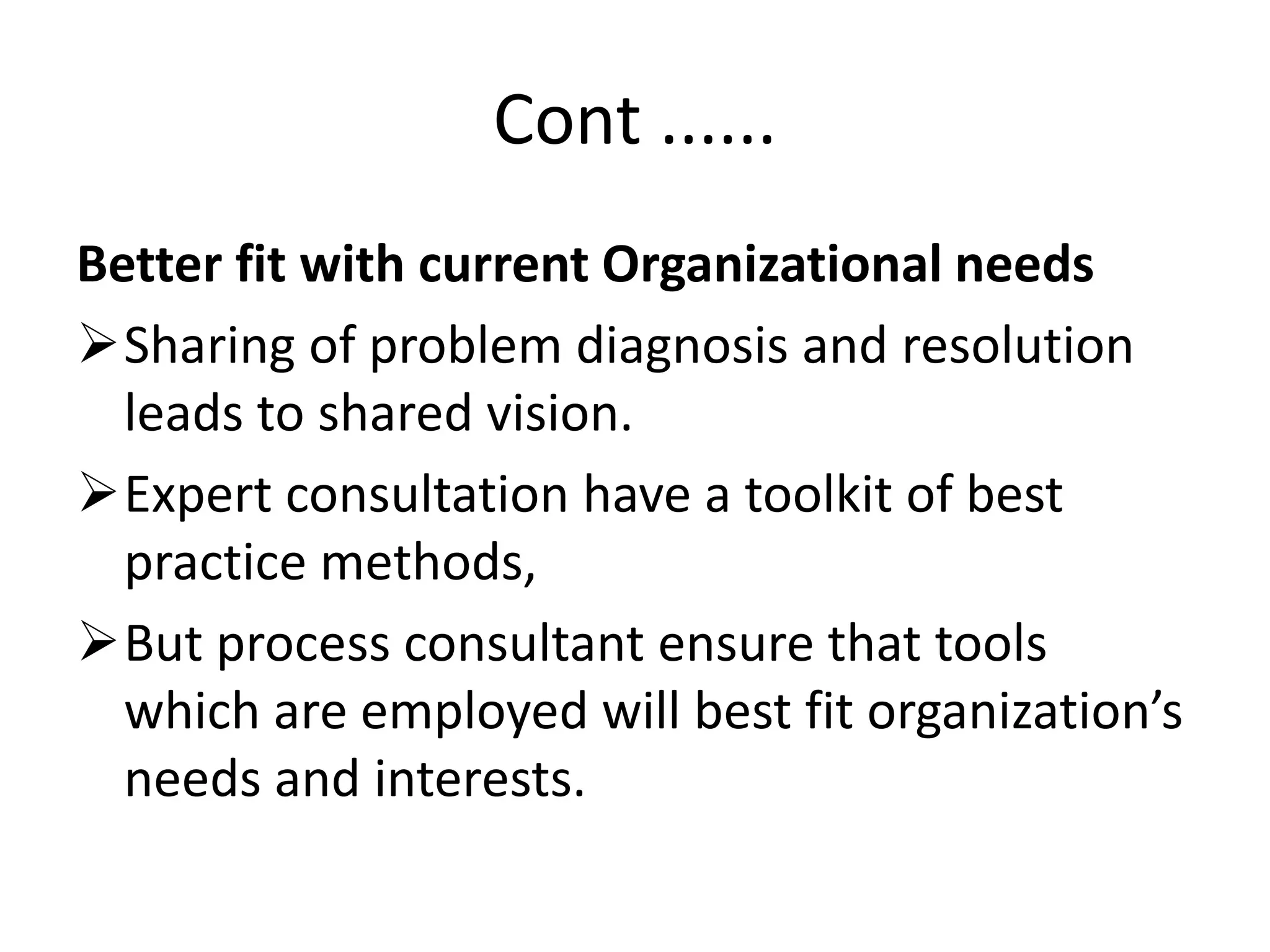 Cont ......
Better fit with current Organizational needs
Sharing of problem diagnosis and resolution
leads to shared vision.
Expert consultation have a toolkit of best
practice methods,
But process consultant ensure that tools
which are employed will best fit organization’s
needs and interests.
 
