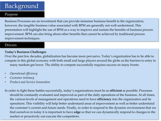 Background
Purpose
Business Processes are an investment that can provide immense business benefit to the organization;
however, the tangible business value associated with BPM are generally not well-understood. This
presentation will highlight the use of BPM as a way to improve and sustain the benefits of business process
improvement. BPM can also bring about other benefits that cannot be achieved by traditional process
improvement techniques.

Drivers
Today’s Business Challenges
Over the past few decades, globalization has become more pervasive. Today’s organization has to be able to
compete in this global economy with both small and large players around the globe as the barriers to entry in
   many markets get lower. The ability to compete successfully requires success on many fronts:

•   Operational efficiency
•   Customer intimacy
•   Product and Service Innovation

In order to fight these battles successfully, today’s organizations must be as efficient as possible. Processes
    should be constantly evaluated and improved as part of the daily operations of the business. At all times,
    the various levels of management and operations need to have efficiency into the organization and its
    operations. This visibility will help better understand areas of improvement as well as better understand
    the customer’s current and future needs. Finally, in order to respond to the dynamic environment that we
    find ourselves in today it is important to have edge so that we can dynamically respond to changes in the
    market or proactively out execute the competitors.
 