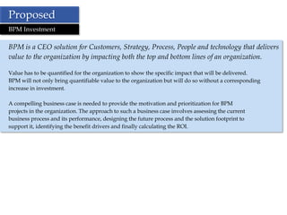Proposed
BPM Investment

BPM is a CEO solution for Customers, Strategy, Process, People and technology that delivers
value to the organization by impacting both the top and bottom lines of an organization.

Value has to be quantified for the organization to show the specific impact that will be delivered.
BPM will not only bring quantifiable value to the organization but will do so without a corresponding
increase in investment.

A compelling business case is needed to provide the motivation and prioritization for BPM
projects in the organization. The approach to such a business case involves assessing the current
business process and its performance, designing the future process and the solution footprint to
support it, identifying the benefit drivers and finally calculating the ROI.
 