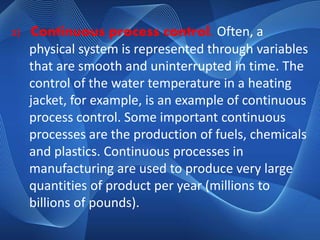 2) Continuous process control. Often, a 
physical system is represented through variables 
that are smooth and uninterrupted in time. The 
control of the water temperature in a heating 
jacket, for example, is an example of continuous 
process control. Some important continuous 
processes are the production of fuels, chemicals 
and plastics. Continuous processes in 
manufacturing are used to produce very large 
quantities of product per year (millions to 
billions of pounds). 
 