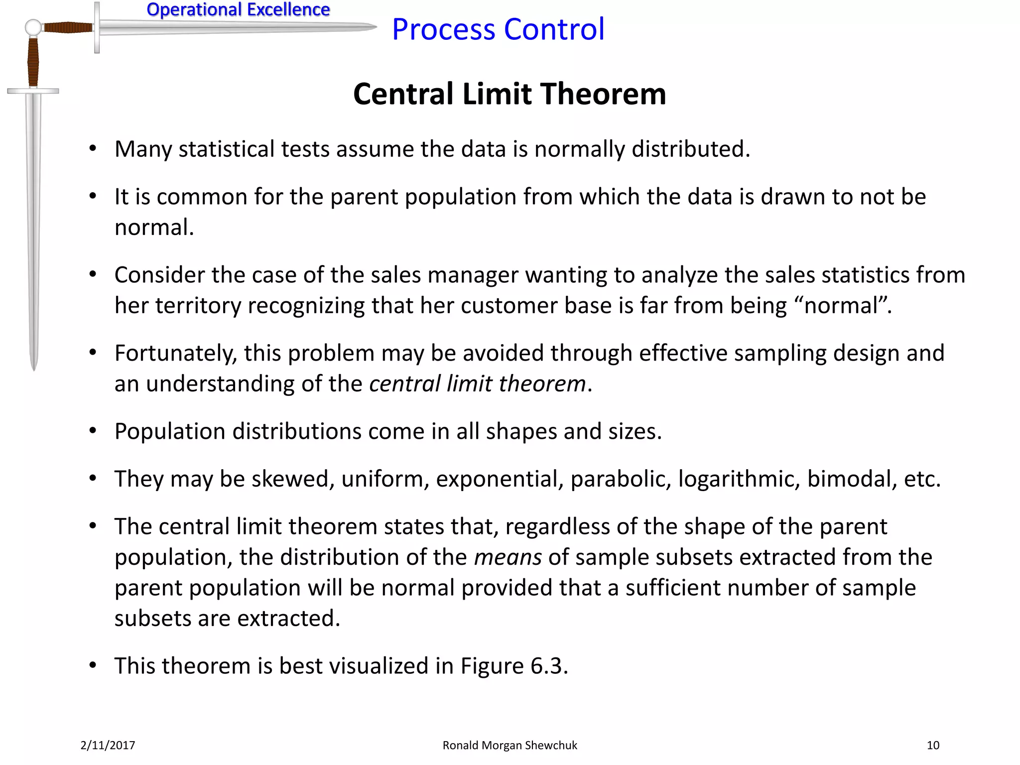Operational Excellence
Process Control
Operational Excellence
Central Limit Theorem
2/11/2017 Ronald Morgan Shewchuk 10
• Many statistical tests assume the data is normally distributed.
• It is common for the parent population from which the data is drawn to not be
normal.
• Consider the case of the sales manager wanting to analyze the sales statistics from
her territory recognizing that her customer base is far from being “normal”.
• Fortunately, this problem may be avoided through effective sampling design and
an understanding of the central limit theorem.
• Population distributions come in all shapes and sizes.
• They may be skewed, uniform, exponential, parabolic, logarithmic, bimodal, etc.
• The central limit theorem states that, regardless of the shape of the parent
population, the distribution of the means of sample subsets extracted from the
parent population will be normal provided that a sufficient number of sample
subsets are extracted.
• This theorem is best visualized in Figure 6.3.
 