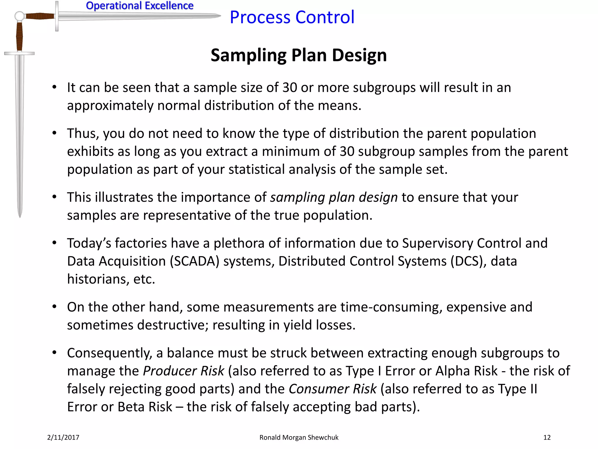Operational Excellence
Process Control
Operational Excellence
Sampling Plan Design
2/11/2017 Ronald Morgan Shewchuk 12
• It can be seen that a sample size of 30 or more subgroups will result in an
approximately normal distribution of the means.
• Thus, you do not need to know the type of distribution the parent population
exhibits as long as you extract a minimum of 30 subgroup samples from the parent
population as part of your statistical analysis of the sample set.
• This illustrates the importance of sampling plan design to ensure that your
samples are representative of the true population.
• Today’s factories have a plethora of information due to Supervisory Control and
Data Acquisition (SCADA) systems, Distributed Control Systems (DCS), data
historians, etc.
• On the other hand, some measurements are time-consuming, expensive and
sometimes destructive; resulting in yield losses.
• Consequently, a balance must be struck between extracting enough subgroups to
manage the Producer Risk (also referred to as Type I Error or Alpha Risk - the risk of
falsely rejecting good parts) and the Consumer Risk (also referred to as Type II
Error or Beta Risk – the risk of falsely accepting bad parts).
 