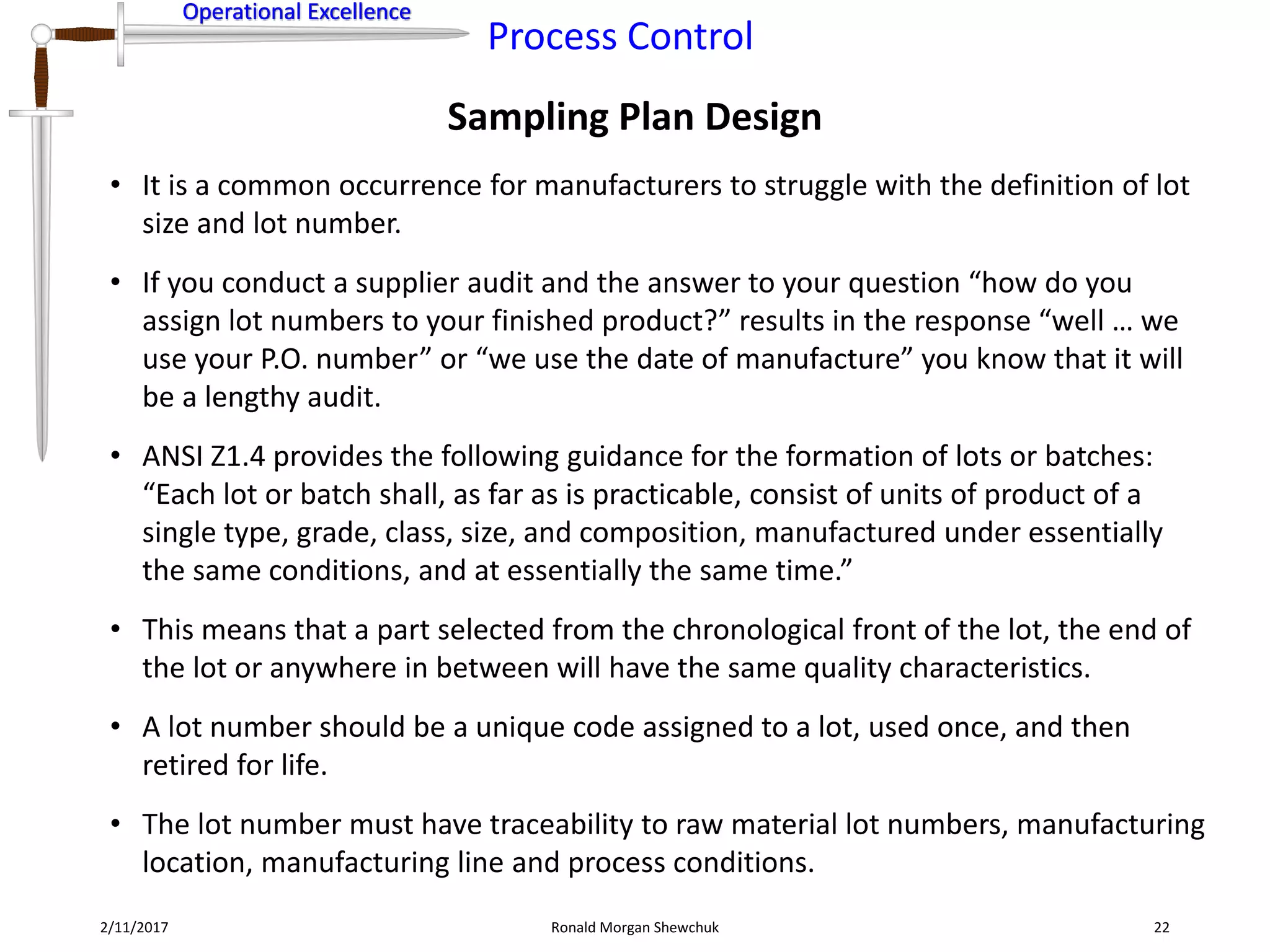 Operational Excellence
Process Control
Operational Excellence
Sampling Plan Design
2/11/2017 Ronald Morgan Shewchuk 22
• It is a common occurrence for manufacturers to struggle with the definition of lot
size and lot number.
• If you conduct a supplier audit and the answer to your question “how do you
assign lot numbers to your finished product?” results in the response “well … we
use your P.O. number” or “we use the date of manufacture” you know that it will
be a lengthy audit.
• ANSI Z1.4 provides the following guidance for the formation of lots or batches:
“Each lot or batch shall, as far as is practicable, consist of units of product of a
single type, grade, class, size, and composition, manufactured under essentially
the same conditions, and at essentially the same time.”
• This means that a part selected from the chronological front of the lot, the end of
the lot or anywhere in between will have the same quality characteristics.
• A lot number should be a unique code assigned to a lot, used once, and then
retired for life.
• The lot number must have traceability to raw material lot numbers, manufacturing
location, manufacturing line and process conditions.
 