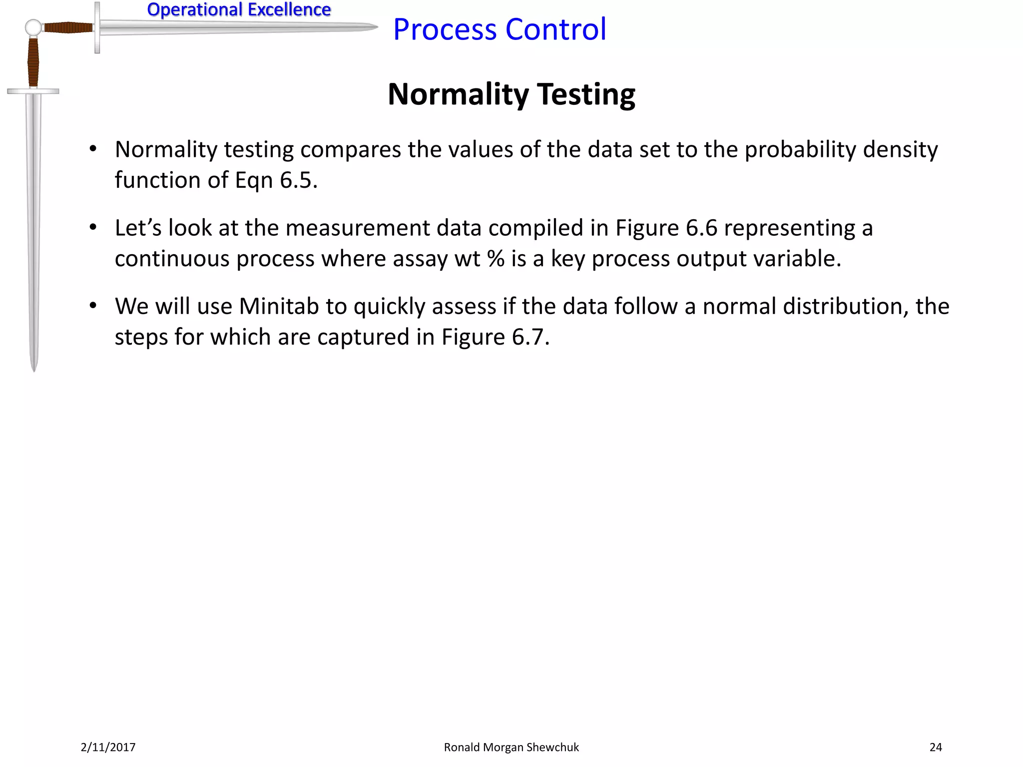 Operational Excellence
Process Control
Operational Excellence
Normality Testing
2/11/2017 Ronald Morgan Shewchuk 24
• Normality testing compares the values of the data set to the probability density
function of Eqn 6.5.
• Let’s look at the measurement data compiled in Figure 6.6 representing a
continuous process where assay wt % is a key process output variable.
• We will use Minitab to quickly assess if the data follow a normal distribution, the
steps for which are captured in Figure 6.7.
 
