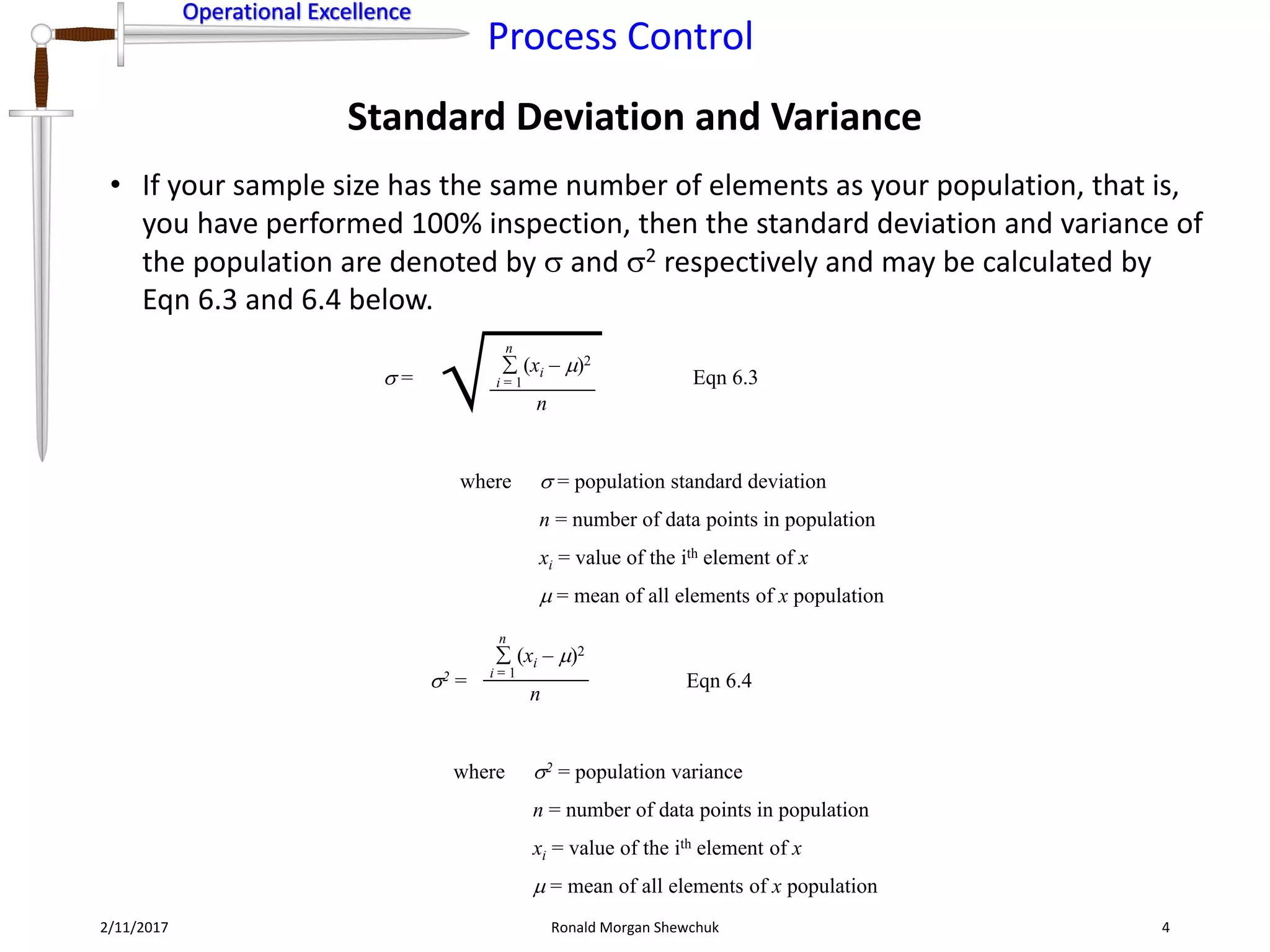 Operational Excellence
Process Control
Operational Excellence
Standard Deviation and Variance
2/11/2017 Ronald Morgan Shewchuk 4
• If your sample size has the same number of elements as your population, that is,
you have performed 100% inspection, then the standard deviation and variance of
the population are denoted by  and 2 respectively and may be calculated by
Eqn 6.3 and 6.4 below.
 =
(xi – )2
 
i = 1
n
n
where  = population standard deviation
n = number of data points in population
xi = value of the ith element of x
 = mean of all elements of x population
Eqn 6.3
2 =
(xi – )2
i = 1
n
n
where 2 = population variance
n = number of data points in population
xi = value of the ith element of x
 = mean of all elements of x population
Eqn 6.4
 