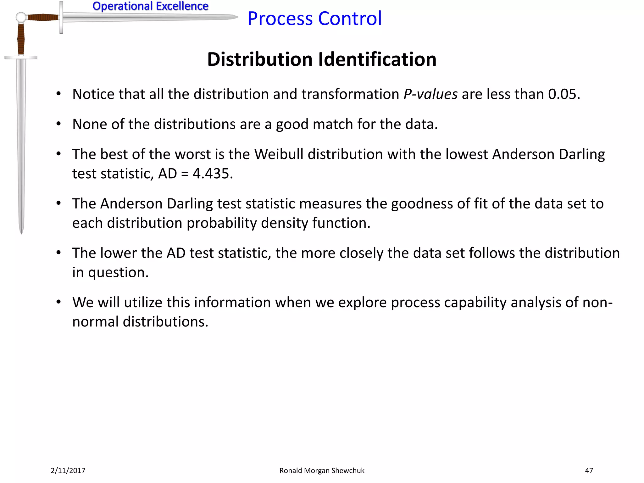 Operational Excellence
Process Control
Operational Excellence
Distribution Identification
2/11/2017 Ronald Morgan Shewchuk 47
• Notice that all the distribution and transformation P-values are less than 0.05.
• None of the distributions are a good match for the data.
• The best of the worst is the Weibull distribution with the lowest Anderson Darling
test statistic, AD = 4.435.
• The Anderson Darling test statistic measures the goodness of fit of the data set to
each distribution probability density function.
• The lower the AD test statistic, the more closely the data set follows the distribution
in question.
• We will utilize this information when we explore process capability analysis of non-
normal distributions.
 