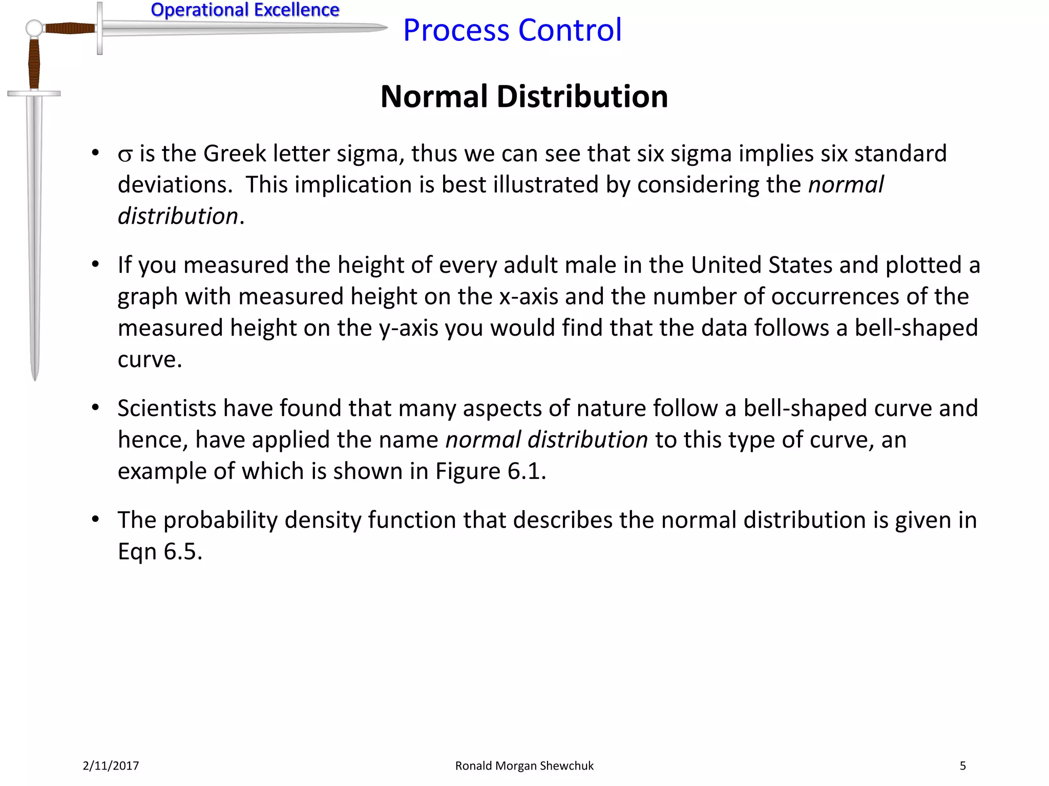 Operational Excellence
Process Control
Operational Excellence
Normal Distribution
2/11/2017 Ronald Morgan Shewchuk 5
•  is the Greek letter sigma, thus we can see that six sigma implies six standard
deviations. This implication is best illustrated by considering the normal
distribution.
• If you measured the height of every adult male in the United States and plotted a
graph with measured height on the x-axis and the number of occurrences of the
measured height on the y-axis you would find that the data follows a bell-shaped
curve.
• Scientists have found that many aspects of nature follow a bell-shaped curve and
hence, have applied the name normal distribution to this type of curve, an
example of which is shown in Figure 6.1.
• The probability density function that describes the normal distribution is given in
Eqn 6.5.
 